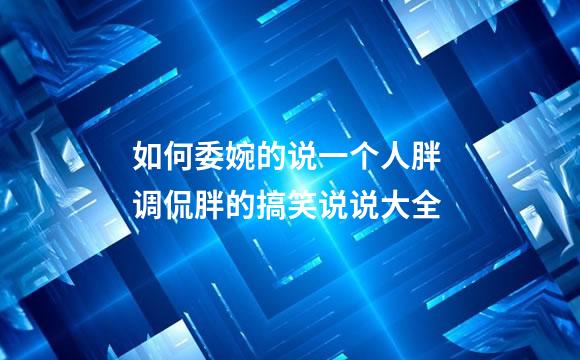 如何委婉的说一个人胖 调侃胖的搞笑说说大全